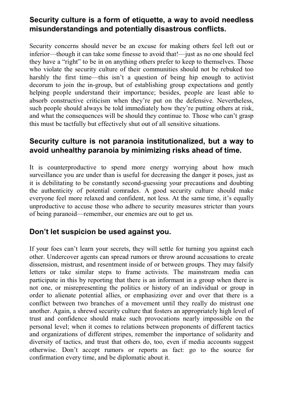 Security culture is a form of etiquette, a way to avoid needless misunderstandings and potentially disastrous conflicts. Security concerns should never be an excuse for making others feel left out or inferior—though it can take some finesse to avoid that! —just as no one should fecl they have a “right” to be in on anything others prefer to keep to themselves. Those who violate the sccurity culture of their communities should not be rebuked too harshly the first time —this isn’t @ question of being hip enough to activist decorum to join the in-group, but of establishing group expectations and gently helping people understand their importance; besides, people are least able to absorb constructive criticism when they’re put on the defensive. Nevertheless, such people should always be told immediately how they’re putting others at risk, and what the consequences will be should they continue to. Those who can’t grasp this must be tactfully but effectively shut out of all sensitive situations. Security culture is not paranoia institutionalized, but a way to avoid unhealthy paranoia by izing risks ahead of time. It is counterproductive to spend more cnergy worrying about how much surveillance you are under than is useful for decreasing the danger it poses, just as it is debilitating to be constantly second-guessing your precautions and doubting the authenticity of potential comrades. A good seeurity culture should make everyone feel more relaxed and confident, not less. At the same time, it’s equally unproductive to accuse those who adhere to security measures sricter than yours of being paranoid-— remember, our enemies are out {o get us Don’t let suspicion be used against you. If your foes can’t learn your secrets, they will settle for turming you against each other. Undercover agents can spread rumors or throw around accusations to create dissension, mistrust, and resentment inside of or between groups. They may falsify letters or take similar steps to frame activists. The mainstream media can participate in this by reporting that there s an informant in a group when there is not one, or misrepresenting the politics or history of an individual or group in order to alicnate potential allies, or emphasizing over and over that there is a conflict between two branches of a movement until they really do mistrust one another. Again, a shrewd security culture that fosters an appropriately high lovel of trust and confidence should make such provocations nearly impossible on the personal level; when it comes to relations between proponents of different tactics and organizations of different stripes, remember the importance of solidarity and diversity of tactics, and trust that others do, 00, even if media accounts suggest otherwise. Don’t accept rumors or reports as fact: go to the source for confirmation every time, and be diplomatic about i